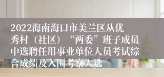 2022海南海口市美兰区从优秀村（社区）“两委”班子成员中选聘任用事业单位人员考试综合成绩及入围考察人选