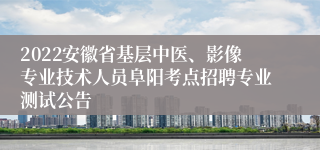 2022安徽省基层中医、影像专业技术人员阜阳考点招聘专业测试公告