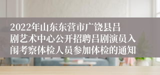 2022年山东东营市广饶县吕剧艺术中心公开招聘吕剧演员入闱考察体检人员参加体检的通知