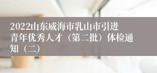 2022山东威海市乳山市引进青年优秀人才（第二批）体检通知（二）