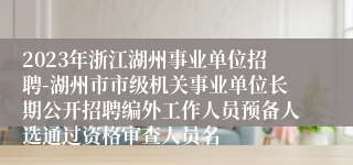 2023年浙江湖州事业单位招聘-湖州市市级机关事业单位长期公开招聘编外工作人员预备人选通过资格审查人员名