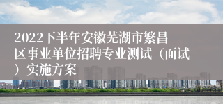 2022下半年安徽芜湖市繁昌区事业单位招聘专业测试（面试）实施方案