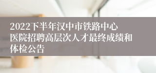 2022下半年汉中市铁路中心医院招聘高层次人才最终成绩和体检公告