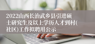 2022山西长治武乡县引进硕士研究生及以上学历人才到村(社区)工作拟聘用公示