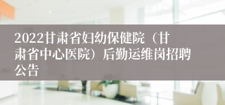 2022甘肃省妇幼保健院（甘肃省中心医院）后勤运维岗招聘公告