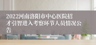 2022河南洛阳市中心医院招才引智进入考察环节人员情况公告