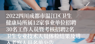 2022四川成都市温江区卫生健康局所属12家事业单位招聘30名工作人员暨考核招聘2名卫生专业技术人员体检结果及进入考察人员名单公告