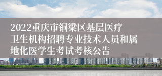 2022重庆市铜梁区基层医疗卫生机构招聘专业技术人员和属地化医学生考试考核公告