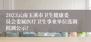 2023云南玉溪市卫生健康委员会委属医疗卫生事业单位选调拟调公示?