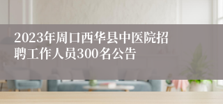 2023年周口西华县中医院招聘工作人员300名公告