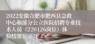 2022安徽合肥市肥西县急救中心和部分公立医院招聘专业技术人员（220126岗位）体检结果公示（二）