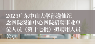 2023广东中山大学孙逸仙纪念医院深汕中心医院招聘事业单位人员（第十七批）拟聘用人员公示