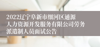 2022辽宁阜新市细河区通源人力资源开发服务有限公司劳务派遣制人员面试公告