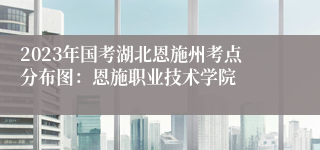 2023年国考湖北恩施州考点分布图：恩施职业技术学院