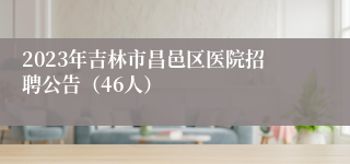 2023年吉林市昌邑区医院招聘公告（46人）