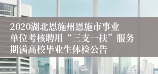 2020湖北恩施州恩施市事业单位考核聘用“三支一扶”服务期满高校毕业生体检公告