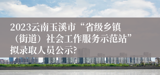 2023云南玉溪市“省级乡镇（街道）社会工作服务示范站”拟录取人员公示?