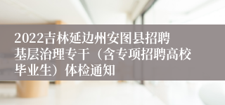 2022吉林延边州安图县招聘基层治理专干（含专项招聘高校毕业生）体检通知