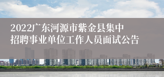 2022广东河源市紫金县集中招聘事业单位工作人员面试公告