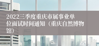 2022三季度重庆市属事业单位面试时间通知（重庆自然博物馆）