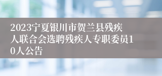 2023宁夏银川市贺兰县残疾人联合会选聘残疾人专职委员10人公告