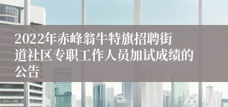 2022年赤峰翁牛特旗招聘街道社区专职工作人员加试成绩的公告