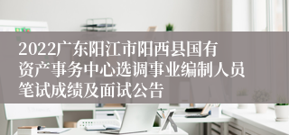 2022广东阳江市阳西县国有资产事务中心选调事业编制人员笔试成绩及面试公告