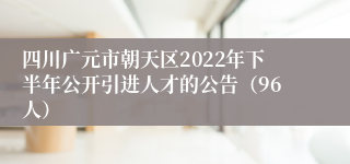 四川广元市朝天区2022年下半年公开引进人才的公告（96人）