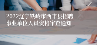 2022辽宁铁岭市西丰县招聘事业单位人员资格审查通知