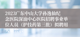 2023广东中山大学孙逸仙纪念医院深汕中心医院招聘事业单位人员（护技药第三批）拟聘用人员公示