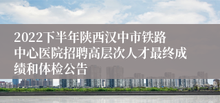 2022下半年陕西汉中市铁路中心医院招聘高层次人才最终成绩和体检公告