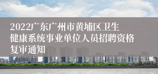 2022广东广州市黄埔区卫生健康系统事业单位人员招聘资格复审通知