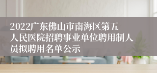 2022广东佛山市南海区第五人民医院招聘事业单位聘用制人员拟聘用名单公示