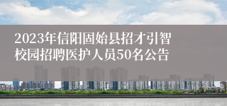 2023年信阳固始县招才引智校园招聘医护人员50名公告