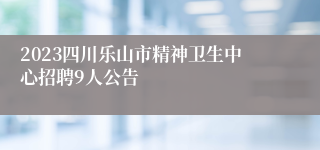 2023四川乐山市精神卫生中心招聘9人公告