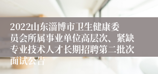 2022山东淄博市卫生健康委员会所属事业单位高层次、紧缺专业技术人才长期招聘第二批次面试公告