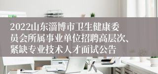 2022山东淄博市卫生健康委员会所属事业单位招聘高层次、紧缺专业技术人才面试公告