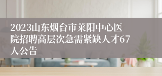 2023山东烟台市莱阳中心医院招聘高层次急需紧缺人才67人公告