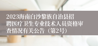 2023海南白沙黎族自治县招聘医疗卫生专业技术人员资格审查情况有关公告（第2号）