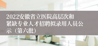 2022安徽省立医院高层次和紧缺专业人才招聘拟录用人员公示（第六批）