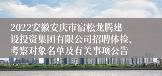 2022安徽安庆市宿松龙腾建设投资集团有限公司招聘体检、考察对象名单及有关事项公告