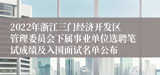 2022年浙江三门经济开发区管理委员会下属事业单位选聘笔试成绩及入围面试名单公布