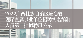 2022广西壮族自治区应急管理厅直属事业单位招聘实名编制人员第一批拟聘用公示