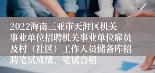 2022海南三亚市天涯区机关事业单位招聘机关事业单位雇员及村（社区）工作人员储备库招聘笔试成绩、笔试合格