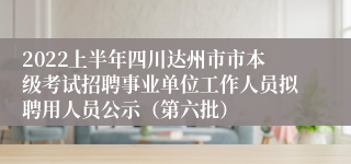 2022上半年四川达州市市本级考试招聘事业单位工作人员拟聘用人员公示（第六批）