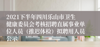 2021下半年四川乐山市卫生健康委员会考核招聘直属事业单位人员（推迟体检）拟聘用人员公示