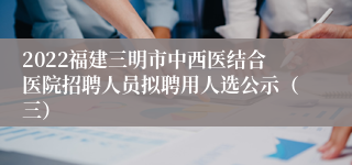 2022福建三明市中西医结合医院招聘人员拟聘用人选公示（三）