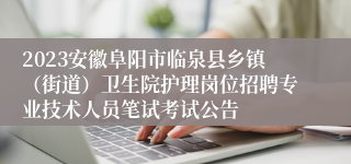 2023安徽阜阳市临泉县乡镇（街道）卫生院护理岗位招聘专业技术人员笔试考试公告