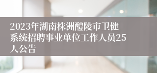 2023年湖南株洲醴陵市卫健系统招聘事业单位工作人员25人公告