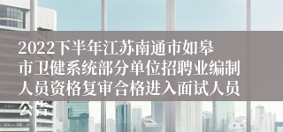 2022下半年江苏南通市如皋市卫健系统部分单位招聘业编制人员资格复审合格进入面试人员公告